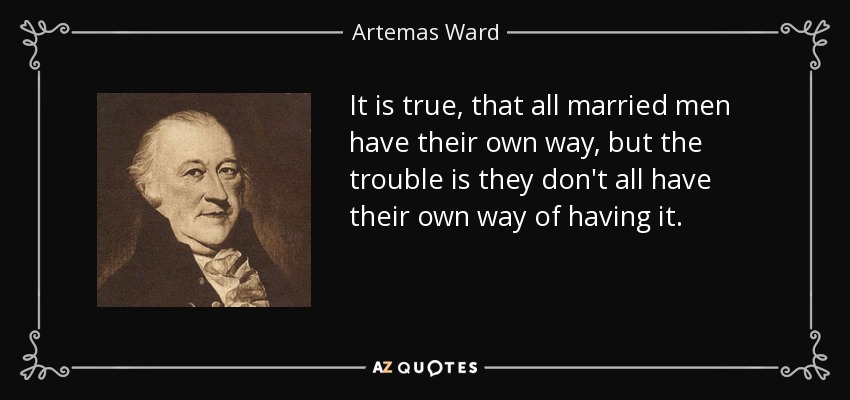 It is true, that all married men have their own way, but the trouble is they don't all have their own way of having it. - Artemas Ward