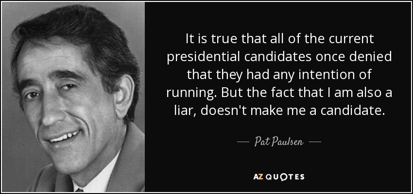 It is true that all of the current presidential candidates once denied that they had any intention of running. But the fact that I am also a liar, doesn't make me a candidate. - Pat Paulsen