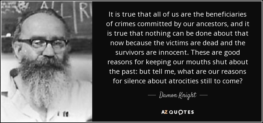 It is true that all of us are the beneficiaries of crimes committed by our ancestors, and it is true that nothing can be done about that now because the victims are dead and the survivors are innocent. These are good reasons for keeping our mouths shut about the past: but tell me, what are our reasons for silence about atrocities still to come? - Damon Knight