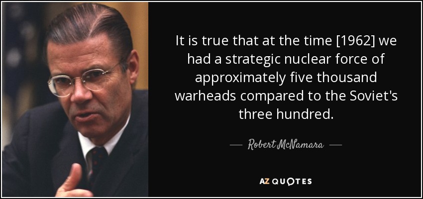 It is true that at the time [1962] we had a strategic nuclear force of approximately five thousand warheads compared to the Soviet's three hundred. - Robert McNamara