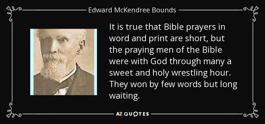 It is true that Bible prayers in word and print are short, but the praying men of the Bible were with God through many a sweet and holy wrestling hour. They won by few words but long waiting. - Edward McKendree Bounds
