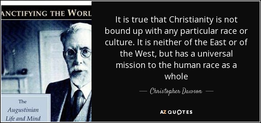 It is true that Christianity is not bound up with any particular race or culture. It is neither of the East or of the West, but has a universal mission to the human race as a whole - Christopher Dawson