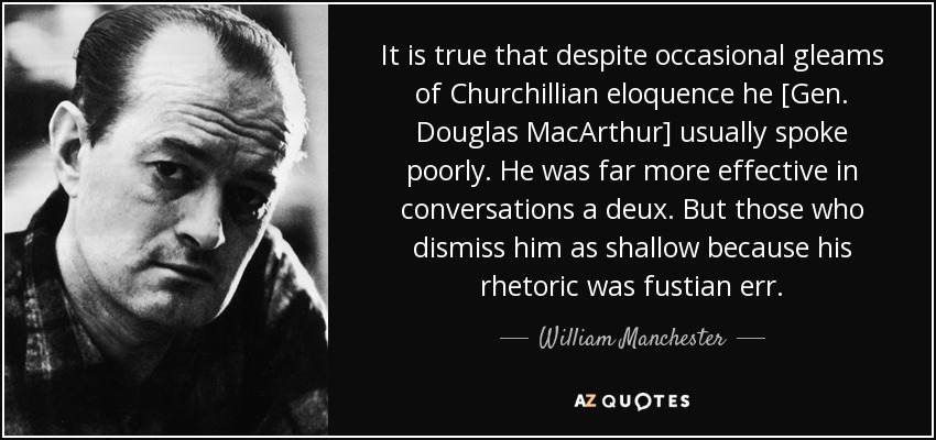 It is true that despite occasional gleams of Churchillian eloquence he [Gen. Douglas MacArthur] usually spoke poorly. He was far more effective in conversations a deux. But those who dismiss him as shallow because his rhetoric was fustian err. - William Manchester