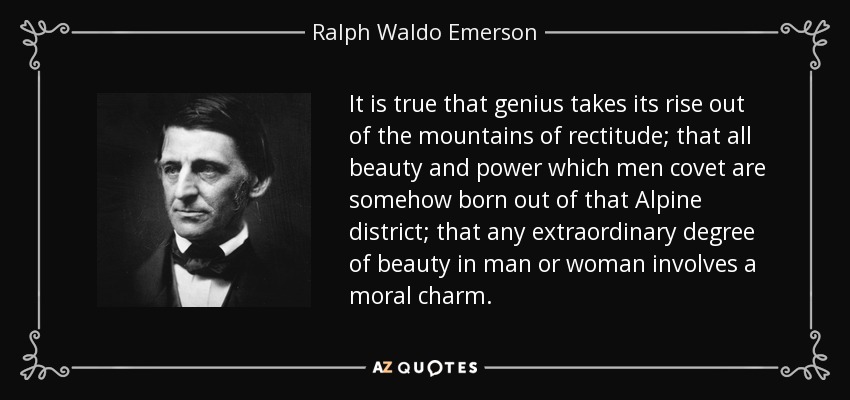 It is true that genius takes its rise out of the mountains of rectitude; that all beauty and power which men covet are somehow born out of that Alpine district; that any extraordinary degree of beauty in man or woman involves a moral charm. - Ralph Waldo Emerson