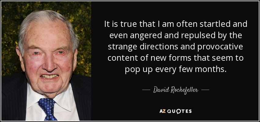 It is true that I am often startled and even angered and repulsed by the strange directions and provocative content of new forms that seem to pop up every few months. - David Rockefeller