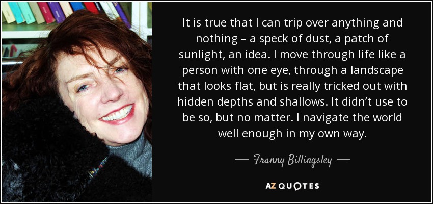 It is true that I can trip over anything and nothing – a speck of dust, a patch of sunlight, an idea. I move through life like a person with one eye, through a landscape that looks flat, but is really tricked out with hidden depths and shallows. It didn’t use to be so, but no matter. I navigate the world well enough in my own way. - Franny Billingsley