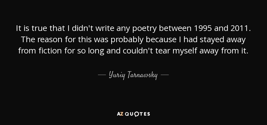 It is true that I didn't write any poetry between 1995 and 2011. The reason for this was probably because I had stayed away from fiction for so long and couldn't tear myself away from it. - Yuriy Tarnawsky