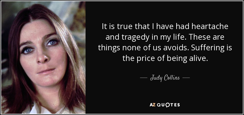 It is true that I have had heartache and tragedy in my life. These are things none of us avoids. Suffering is the price of being alive. - Judy Collins