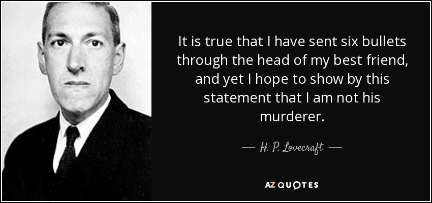 It is true that I have sent six bullets through the head of my best friend, and yet I hope to show by this statement that I am not his murderer. - H. P. Lovecraft