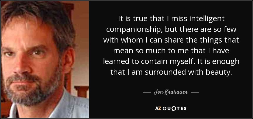 It is true that I miss intelligent companionship, but there are so few with whom I can share the things that mean so much to me that I have learned to contain myself. It is enough that I am surrounded with beauty. - Jon Krakauer