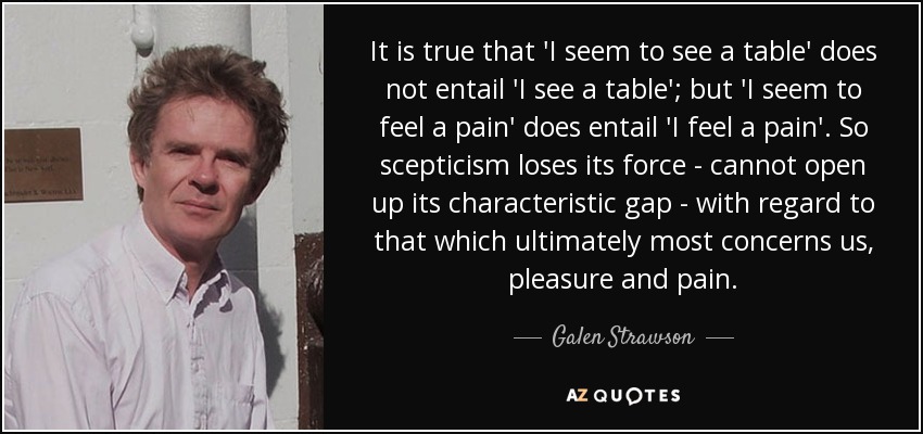 It is true that 'I seem to see a table' does not entail 'I see a table'; but 'I seem to feel a pain' does entail 'I feel a pain'. So scepticism loses its force - cannot open up its characteristic gap - with regard to that which ultimately most concerns us, pleasure and pain. - Galen Strawson