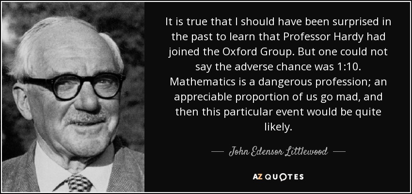 It is true that I should have been surprised in the past to learn that Professor Hardy had joined the Oxford Group. But one could not say the adverse chance was 1:10. Mathematics is a dangerous profession; an appreciable proportion of us go mad, and then this particular event would be quite likely. - John Edensor Littlewood