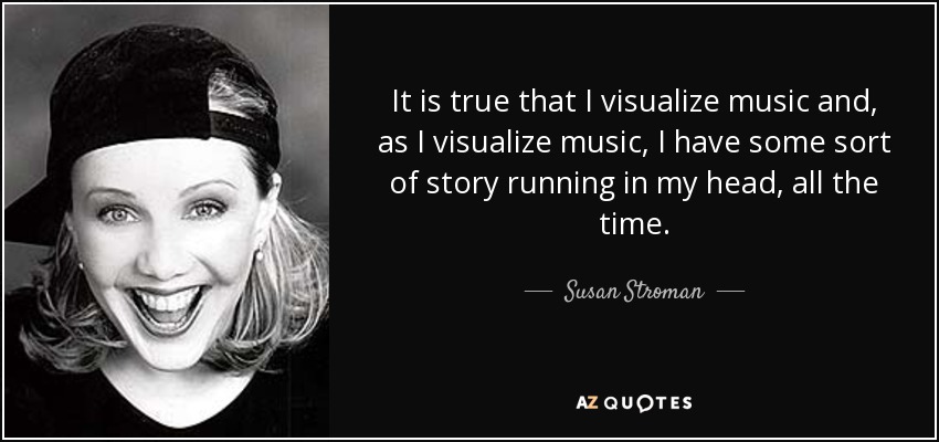 It is true that I visualize music and, as I visualize music, I have some sort of story running in my head, all the time. - Susan Stroman