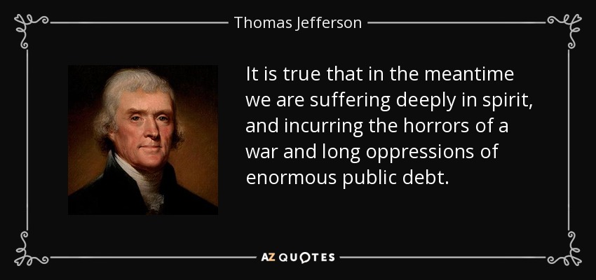 It is true that in the meantime we are suffering deeply in spirit, and incurring the horrors of a war and long oppressions of enormous public debt. - Thomas Jefferson