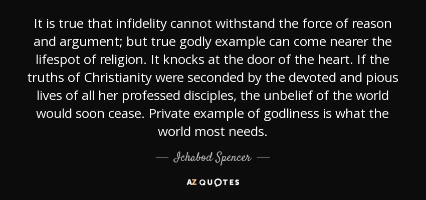 It is true that infidelity cannot withstand the force of reason and argument; but true godly example can come nearer the lifespot of religion. It knocks at the door of the heart. If the truths of Christianity were seconded by the devoted and pious lives of all her professed disciples, the unbelief of the world would soon cease. Private example of godliness is what the world most needs. - Ichabod Spencer