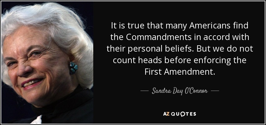 It is true that many Americans find the Commandments in accord with their personal beliefs. But we do not count heads before enforcing the First Amendment. - Sandra Day O'Connor