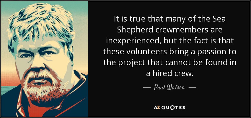 It is true that many of the Sea Shepherd crewmembers are inexperienced, but the fact is that these volunteers bring a passion to the project that cannot be found in a hired crew. - Paul Watson