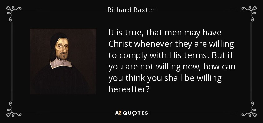 It is true, that men may have Christ whenever they are willing to comply with His terms. But if you are not willing now, how can you think you shall be willing hereafter? - Richard Baxter