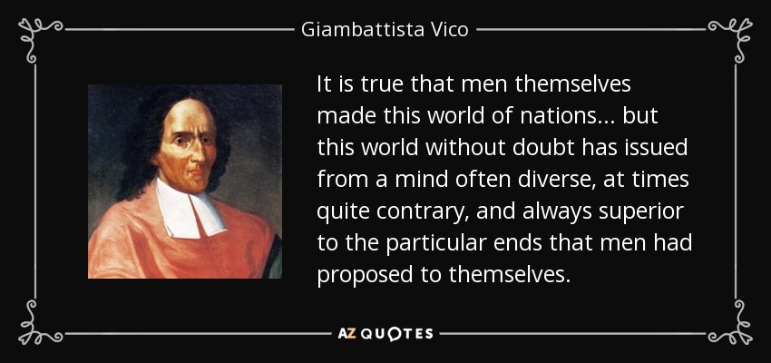 It is true that men themselves made this world of nations... but this world without doubt has issued from a mind often diverse, at times quite contrary, and always superior to the particular ends that men had proposed to themselves. - Giambattista Vico
