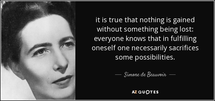 it is true that nothing is gained without something being lost: everyone knows that in fulfilling oneself one necessarily sacrifices some possibilities. - Simone de Beauvoir