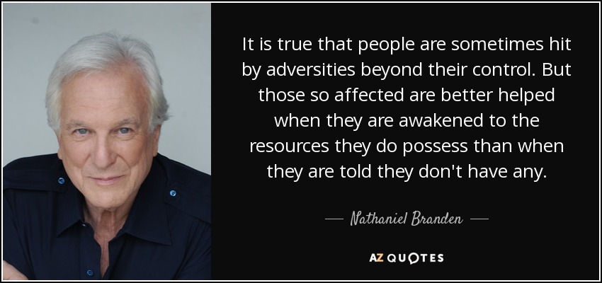 It is true that people are sometimes hit by adversities beyond their control. But those so affected are better helped when they are awakened to the resources they do possess than when they are told they don't have any. - Nathaniel Branden