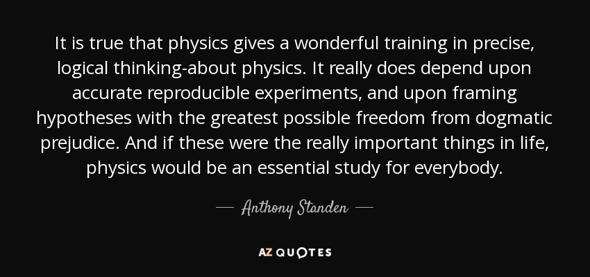 It is true that physics gives a wonderful training in precise, logical thinking-about physics. It really does depend upon accurate reproducible experiments, and upon framing hypotheses with the greatest possible freedom from dogmatic prejudice. And if these were the really important things in life, physics would be an essential study for everybody. - Anthony Standen
