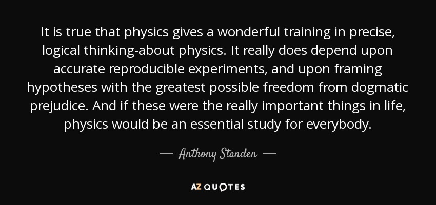It is true that physics gives a wonderful training in precise, logical thinking-about physics. It really does depend upon accurate reproducible experiments, and upon framing hypotheses with the greatest possible freedom from dogmatic prejudice. And if these were the really important things in life, physics would be an essential study for everybody. - Anthony Standen