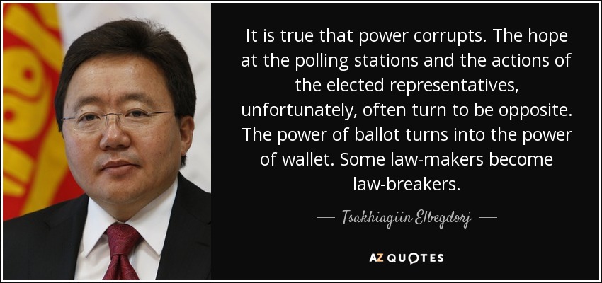 It is true that power corrupts. The hope at the polling stations and the actions of the elected representatives, unfortunately, often turn to be opposite. The power of ballot turns into the power of wallet. Some law-makers become law-breakers. - Tsakhiagiin Elbegdorj