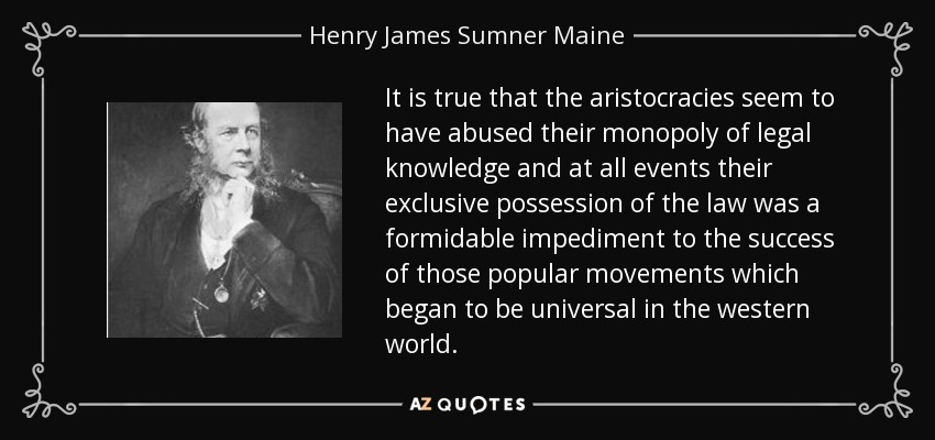 It is true that the aristocracies seem to have abused their monopoly of legal knowledge and at all events their exclusive possession of the law was a formidable impediment to the success of those popular movements which began to be universal in the western world. - Henry James Sumner Maine