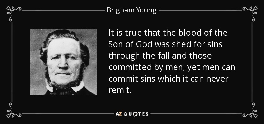 It is true that the blood of the Son of God was shed for sins through the fall and those committed by men, yet men can commit sins which it can never remit. - Brigham Young