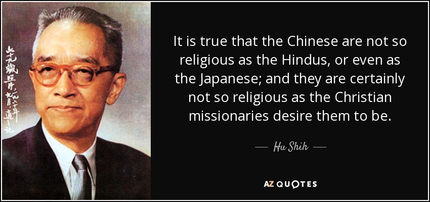 It is true that the Chinese are not so religious as the Hindus, or even as the Japanese; and they are certainly not so religious as the Christian missionaries desire them to be. - Hu Shih