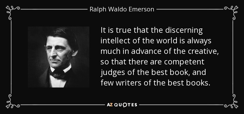 It is true that the discerning intellect of the world is always much in advance of the creative, so that there are competent judges of the best book, and few writers of the best books. - Ralph Waldo Emerson