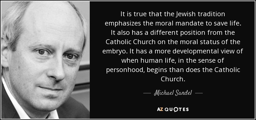 It is true that the Jewish tradition emphasizes the moral mandate to save life. It also has a different position from the Catholic Church on the moral status of the embryo. It has a more developmental view of when human life, in the sense of personhood, begins than does the Catholic Church. - Michael Sandel