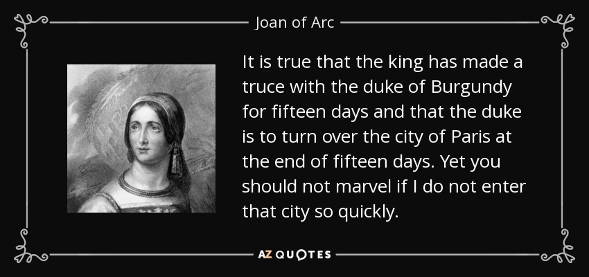 It is true that the king has made a truce with the duke of Burgundy for fifteen days and that the duke is to turn over the city of Paris at the end of fifteen days. Yet you should not marvel if I do not enter that city so quickly. - Joan of Arc