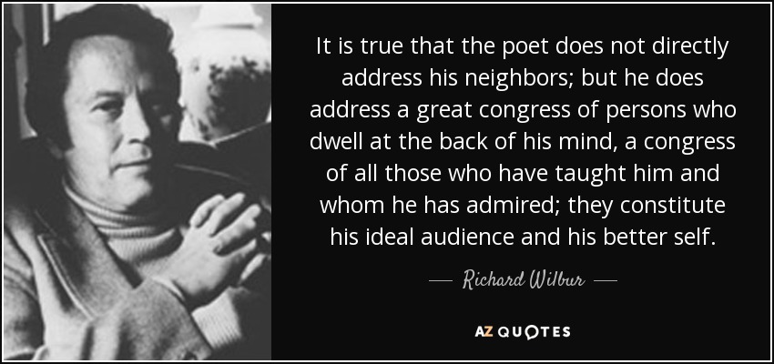 It is true that the poet does not directly address his neighbors; but he does address a great congress of persons who dwell at the back of his mind, a congress of all those who have taught him and whom he has admired; they constitute his ideal audience and his better self. - Richard Wilbur