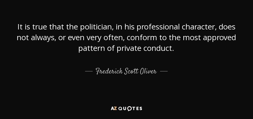 It is true that the politician, in his professional character, does not always, or even very often, conform to the most approved pattern of private conduct. - Frederick Scott Oliver