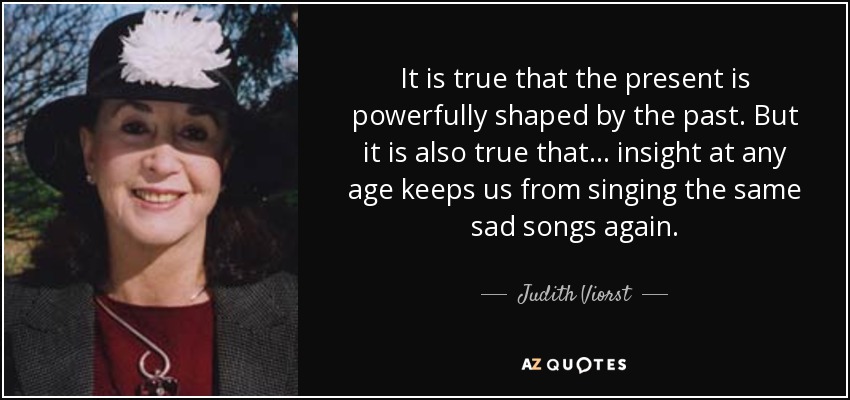 It is true that the present is powerfully shaped by the past. But it is also true that ... insight at any age keeps us from singing the same sad songs again. - Judith Viorst