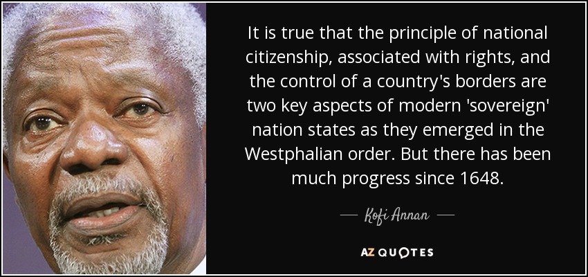 It is true that the principle of national citizenship, associated with rights, and the control of a country's borders are two key aspects of modern 'sovereign' nation states as they emerged in the Westphalian order. But there has been much progress since 1648. - Kofi Annan