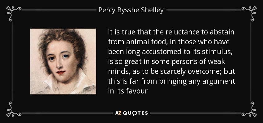 It is true that the reluctance to abstain from animal food, in those who have been long accustomed to its stimulus, is so great in some persons of weak minds, as to be scarcely overcome; but this is far from bringing any argument in its favour - Percy Bysshe Shelley
