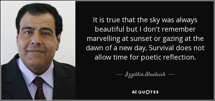 It is true that the sky was always beautiful but I don't remember marvelling at sunset or gazing at the dawn of a new day. Survival does not allow time for poetic reflection. - Izzeldin Abuelaish