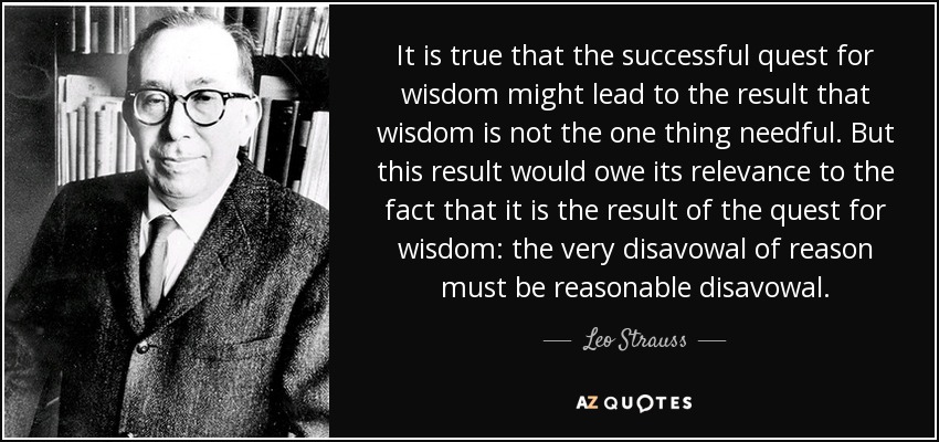 It is true that the successful quest for wisdom might lead to the result that wisdom is not the one thing needful. But this result would owe its relevance to the fact that it is the result of the quest for wisdom: the very disavowal of reason must be reasonable disavowal. - Leo Strauss
