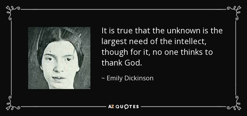 It is true that the unknown is the largest need of the intellect, though for it, no one thinks to thank God. - Emily Dickinson