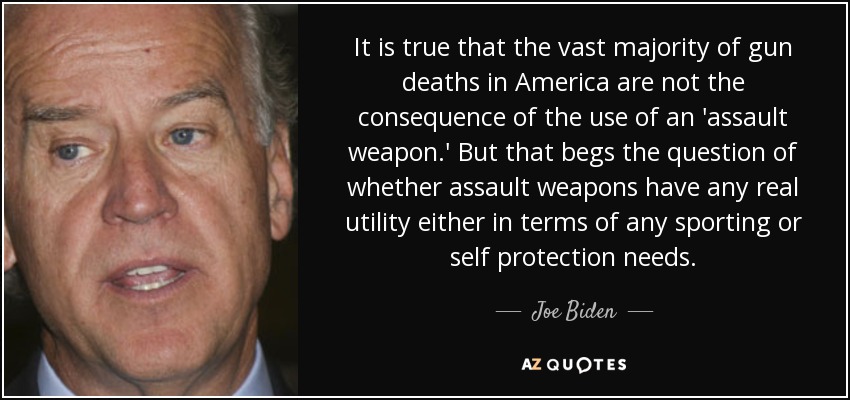 It is true that the vast majority of gun deaths in America are not the consequence of the use of an 'assault weapon.' But that begs the question of whether assault weapons have any real utility either in terms of any sporting or self protection needs. - Joe Biden
