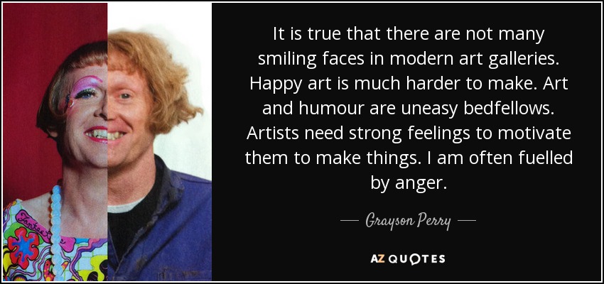 It is true that there are not many smiling faces in modern art galleries. Happy art is much harder to make. Art and humour are uneasy bedfellows. Artists need strong feelings to motivate them to make things. I am often fuelled by anger. - Grayson Perry