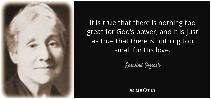 It is true that there is nothing too great for God's power; and it is just as true that there is nothing too small for His love. - Rosalind Goforth