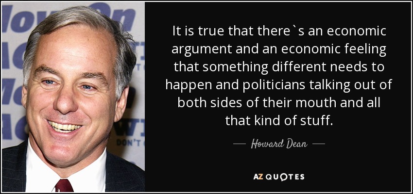 It is true that there`s an economic argument and an economic feeling that something different needs to happen and politicians talking out of both sides of their mouth and all that kind of stuff. - Howard Dean