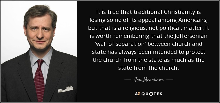 It is true that traditional Christianity is losing some of its appeal among Americans, but that is a religious, not political, matter. It is worth remembering that the Jeffersonian 'wall of separation' between church and state has always been intended to protect the church from the state as much as the state from the church. - Jon Meacham