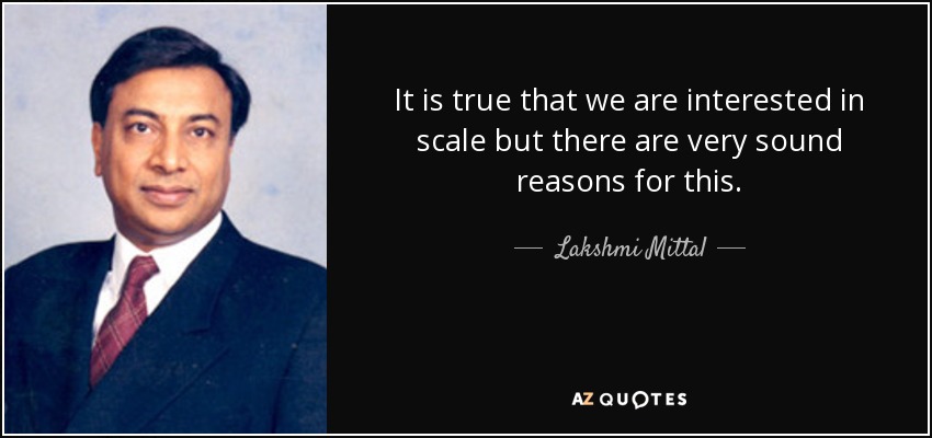 It is true that we are interested in scale but there are very sound reasons for this. - Lakshmi Mittal