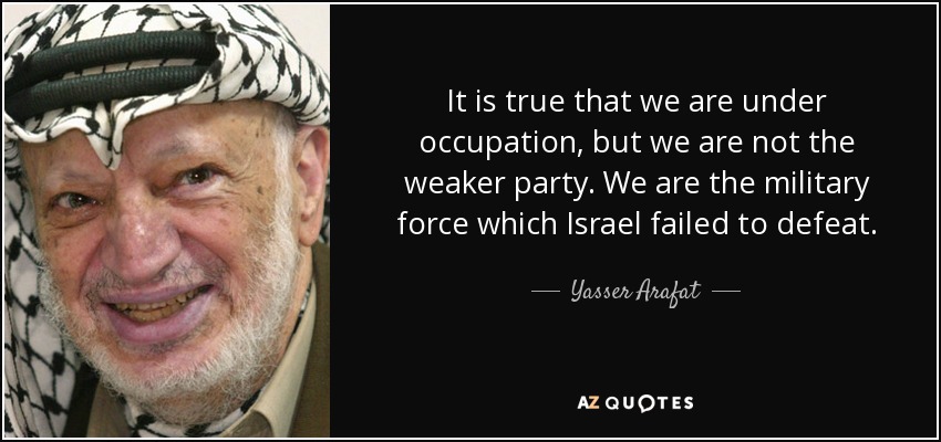 It is true that we are under occupation, but we are not the weaker party. We are the military force which Israel failed to defeat. - Yasser Arafat