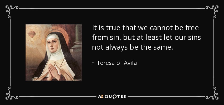 It is true that we cannot be free from sin, but at least let our sins not always be the same. - Teresa of Avila